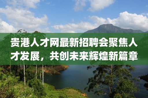 貴港人才網最新招聘會聚焦人才發(fā)展，共創(chuàng)未來輝煌新篇章