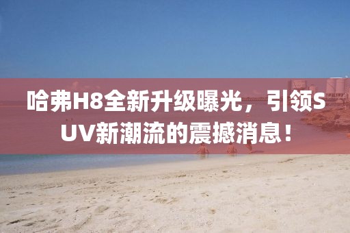哈弗H8全新升級曝光，引領SUV新潮流的震撼消息！