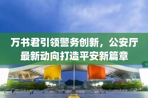 萬書君引領(lǐng)警務(wù)創(chuàng)新，公安廳最新動向打造平安新篇章