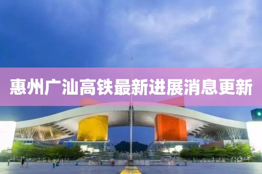 惠州廣汕高鐵最新進展消息更新