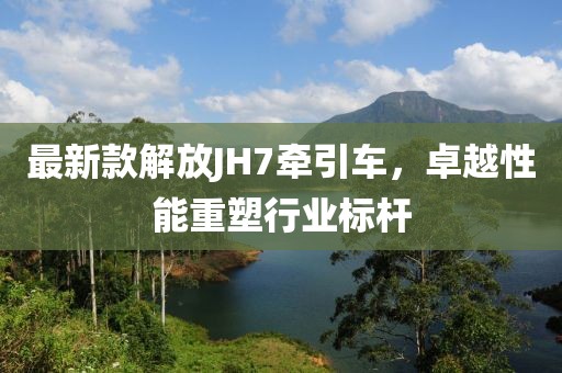 最新款解放JH7牽引車，卓越性能重塑行業(yè)標(biāo)桿