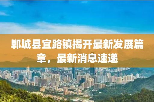 鄲城縣宜路鎮(zhèn)揭開最新發(fā)展篇章，最新消息速遞