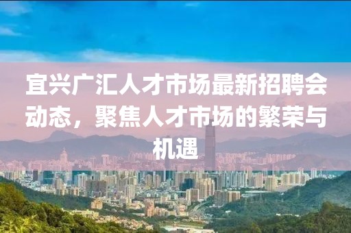 宜興廣匯人才市場(chǎng)最新招聘會(huì)動(dòng)態(tài)，聚焦人才市場(chǎng)的繁榮與機(jī)遇