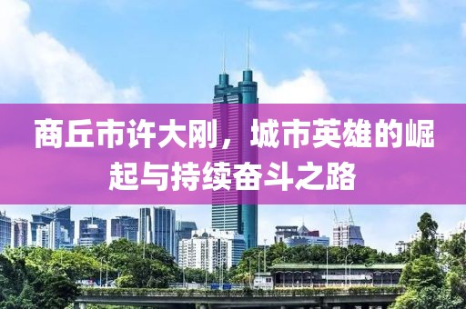 商丘市許大剛，城市英雄的崛起與持續(xù)奮斗之路