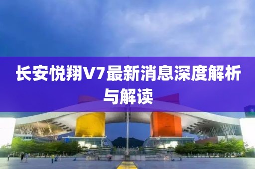 長安悅翔V7最新消息深度解析與解讀