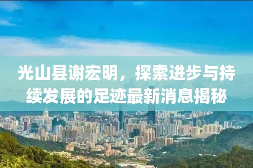 光山縣謝宏明，探索進步與持續(xù)發(fā)展的足跡最新消息揭秘