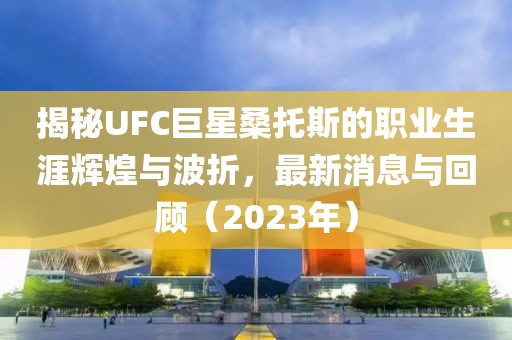 揭秘UFC巨星桑托斯的職業(yè)生涯輝煌與波折，最新消息與回顧（2023年）