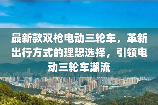 最新款雙槍電動(dòng)三輪車，革新出行方式的理想選擇，引領(lǐng)電動(dòng)三輪車潮流