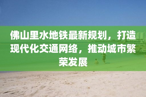 佛山里水地鐵最新規(guī)劃，打造現(xiàn)代化交通網(wǎng)絡(luò)，推動(dòng)城市繁榮發(fā)展