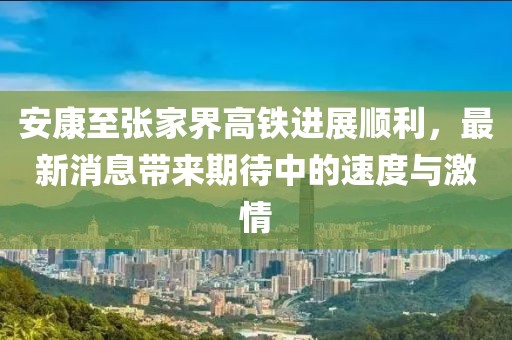 安康至張家界高鐵進(jìn)展順利，最新消息帶來期待中的速度與激情