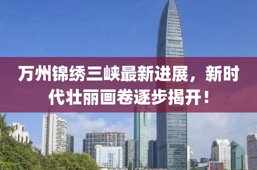萬州錦繡三峽最新進展，新時代壯麗畫卷逐步揭開！