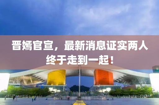 晉嫣官宣，最新消息證實兩人終于走到一起！