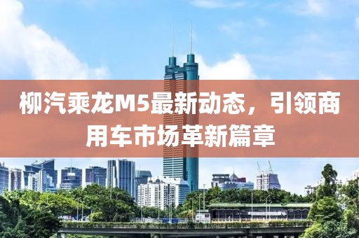 柳汽乘龍M5最新動態(tài)，引領(lǐng)商用車市場革新篇章