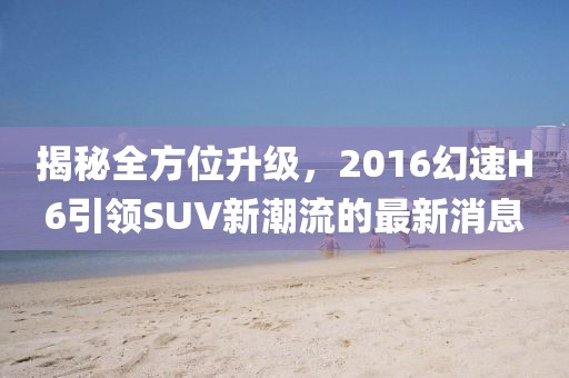 揭秘全方位升級，2016幻速H6引領(lǐng)SUV新潮流的最新消息
