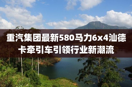 重汽集團(tuán)最新580馬力6x4汕德卡牽引車引領(lǐng)行業(yè)新潮流