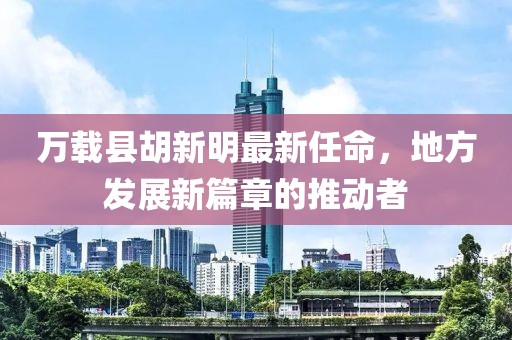 萬載縣胡新明最新任命，地方發(fā)展新篇章的推動者