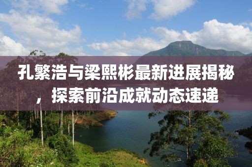 孔繁浩與梁熙彬最新進展揭秘，探索前沿成就動態(tài)速遞