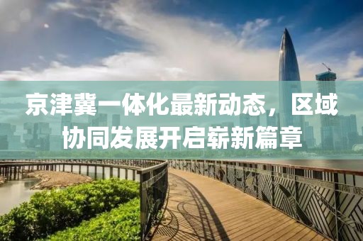 京津冀一體化最新動態(tài)，區(qū)域協(xié)同發(fā)展開啟嶄新篇章