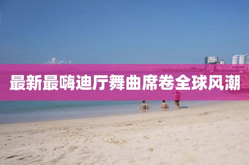 最新最嗨迪廳舞曲席卷全球風潮