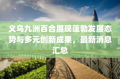 義烏九洲百合展現(xiàn)蓬勃發(fā)展態(tài)勢(shì)與多元?jiǎng)?chuàng)新成果，最新消息匯總