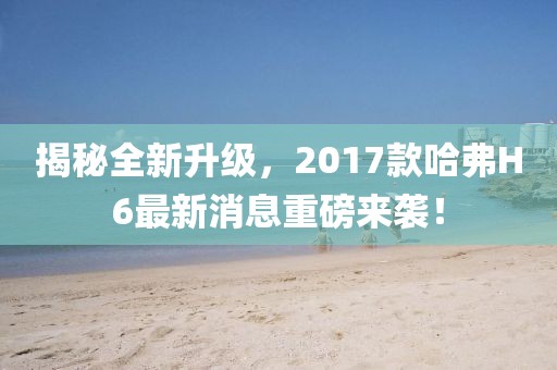 揭秘全新升級(jí)，2017款哈弗H6最新消息重磅來襲！