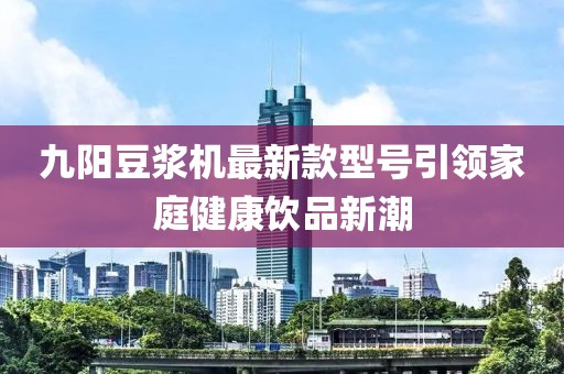 九陽豆?jié){機(jī)最新款型號引領(lǐng)家庭健康飲品新潮