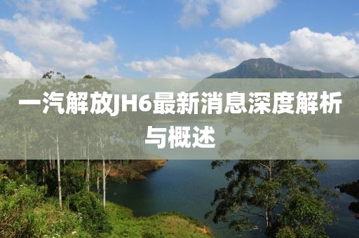 一汽解放JH6最新消息深度解析與概述