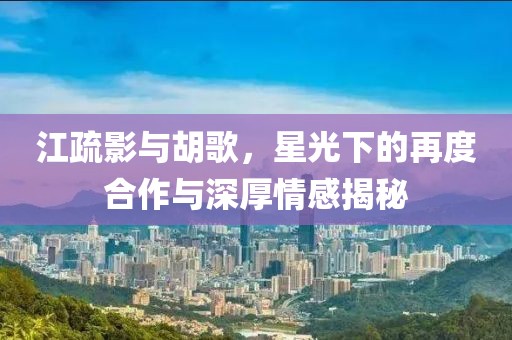 江疏影與胡歌，星光下的再度合作與深厚情感揭秘
