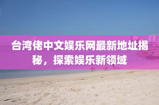 臺灣佬中文娛樂網(wǎng)最新地址揭秘，探索娛樂新領(lǐng)域
