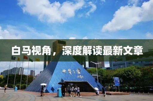 白馬視角，深度解讀最新文章