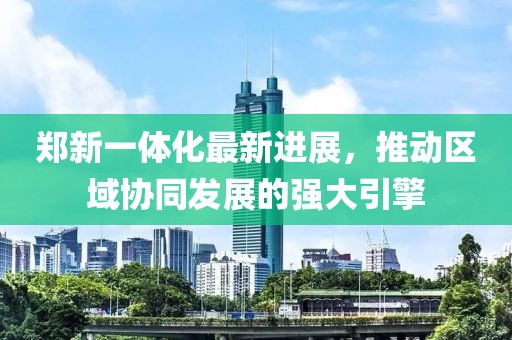 鄭新一體化最新進(jìn)展，推動(dòng)區(qū)域協(xié)同發(fā)展的強(qiáng)大引擎