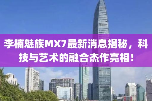 李楠魅族MX7最新消息揭秘，科技與藝術(shù)的融合杰作亮相！