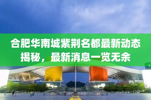 合肥華南城紫荊名都最新動態(tài)揭秘，最新消息一覽無余