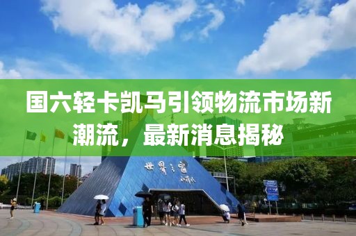 國六輕卡凱馬引領(lǐng)物流市場新潮流，最新消息揭秘