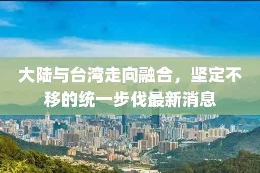 大陸與臺灣走向融合，堅定不移的統(tǒng)一步伐最新消息