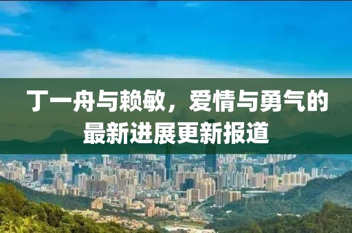 丁一舟與賴敏，愛情與勇氣的最新進展更新報道