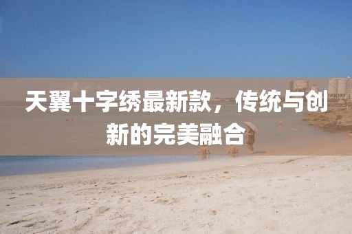 天翼十字繡最新款，傳統(tǒng)與創(chuàng)新的完美融合