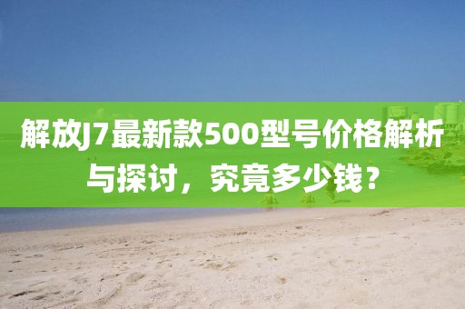 解放J7最新款500型號(hào)價(jià)格解析與探討，究竟多少錢？