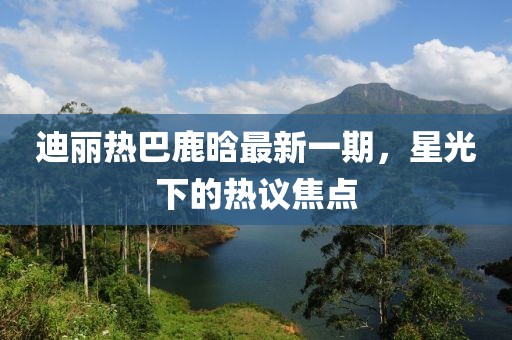 迪麗熱巴鹿晗最新一期，星光下的熱議焦點(diǎn)