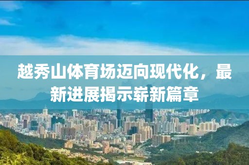 越秀山體育場邁向現(xiàn)代化，最新進展揭示嶄新篇章