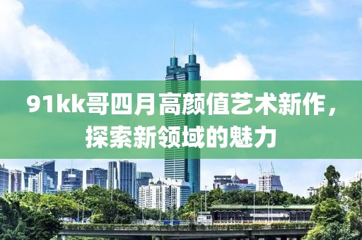91kk哥四月高顏值藝術(shù)新作，探索新領(lǐng)域的魅力