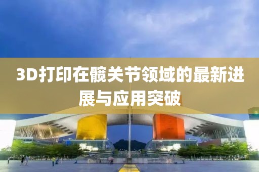 3D打印在髖關(guān)節(jié)領(lǐng)域的最新進(jìn)展與應(yīng)用突破