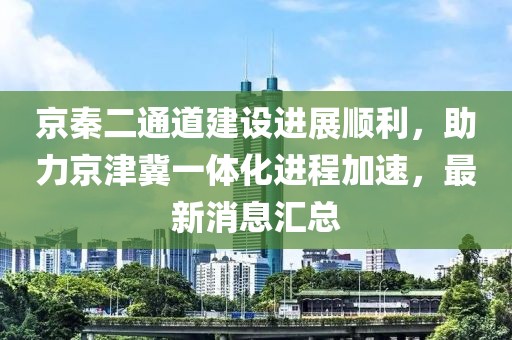 京秦二通道建設(shè)進(jìn)展順利，助力京津冀一體化進(jìn)程加速，最新消息匯總