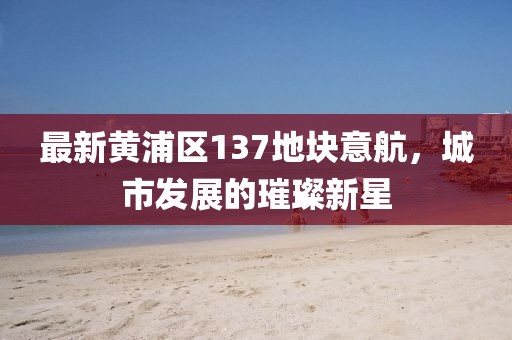 最新黃浦區(qū)137地塊意航，城市發(fā)展的璀璨新星