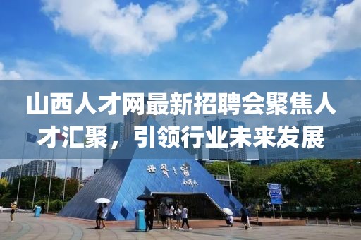 山西人才網(wǎng)最新招聘會(huì)聚焦人才匯聚，引領(lǐng)行業(yè)未來發(fā)展