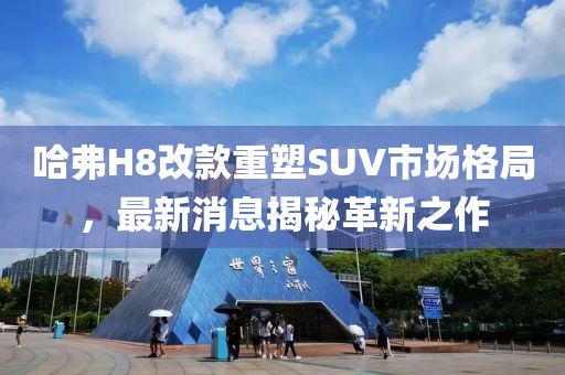 哈弗H8改款重塑SUV市場格局，最新消息揭秘革新之作