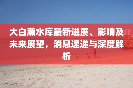 大白瀨水庫最新進展、影響及未來展望，消息速遞與深度解析