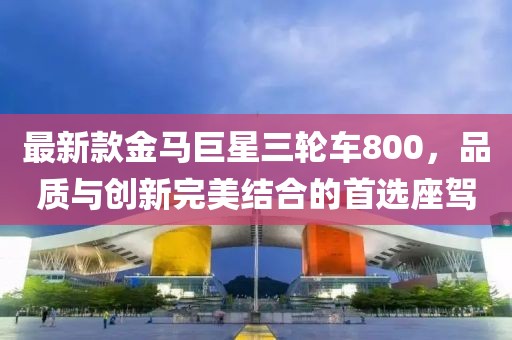 最新款金馬巨星三輪車800，品質(zhì)與創(chuàng)新完美結(jié)合的首選座駕