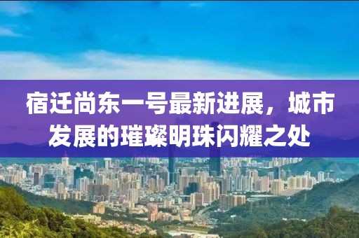 宿遷尚東一號最新進(jìn)展，城市發(fā)展的璀璨明珠閃耀之處