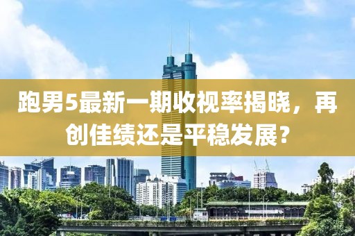 跑男5最新一期收視率揭曉，再創(chuàng)佳績(jī)還是平穩(wěn)發(fā)展？